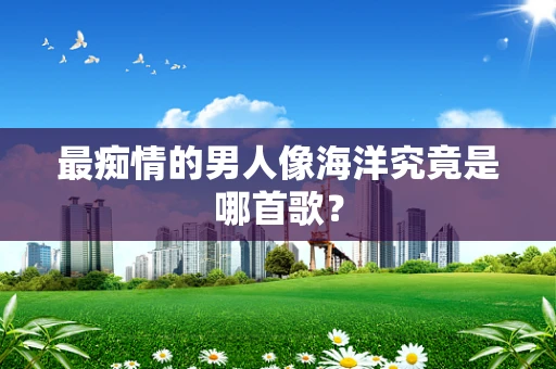 最痴情的男人像海洋究竟是哪首歌？