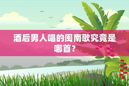酒后男人唱的闽南歌究竟是哪首？