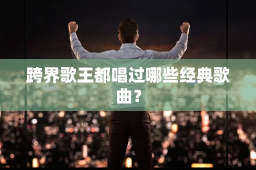 跨界歌王都唱过哪些经典歌曲？