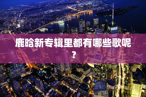 鹿晗新专辑里都有哪些歌呢？