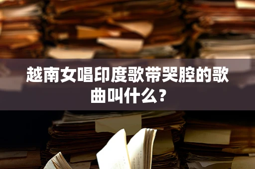 越南女唱印度歌带哭腔的歌曲叫什么？