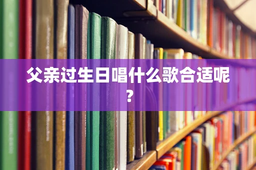 父亲过生日唱什么歌合适呢？