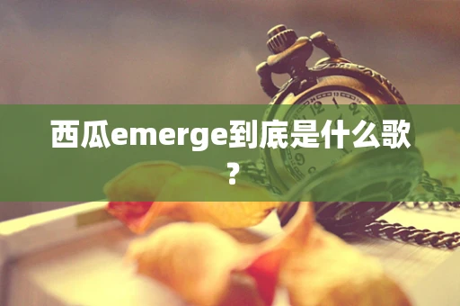 西瓜emerge到底是什么歌？