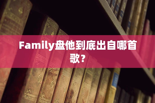 Family盘他到底出自哪首歌？