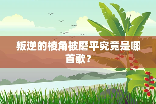 叛逆的棱角被磨平究竟是哪首歌？