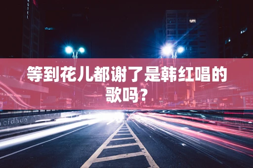 等到花儿都谢了是韩红唱的歌吗？