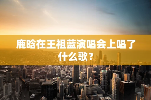 鹿晗在王祖蓝演唱会上唱了什么歌？