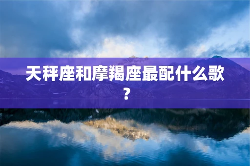 天秤座和摩羯座最配什么歌？