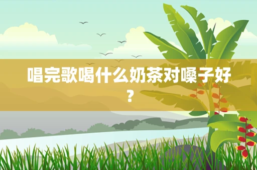 唱完歌喝什么奶茶对嗓子好？