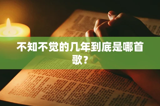 不知不觉的几年到底是哪首歌？