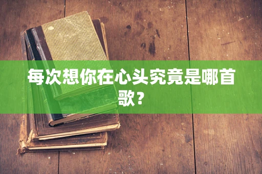 每次想你在心头究竟是哪首歌？