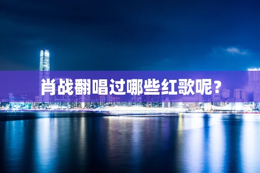 肖战翻唱过哪些红歌呢？