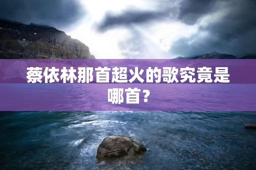 蔡依林那首超火的歌究竟是哪首？