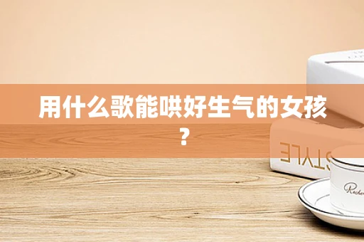 用什么歌能哄好生气的女孩？