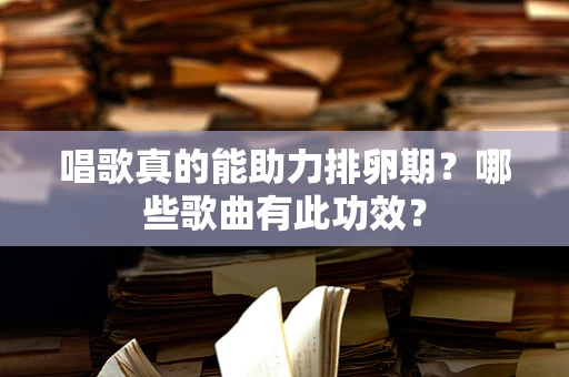 唱歌真的能助力排卵期？哪些歌曲有此功效？