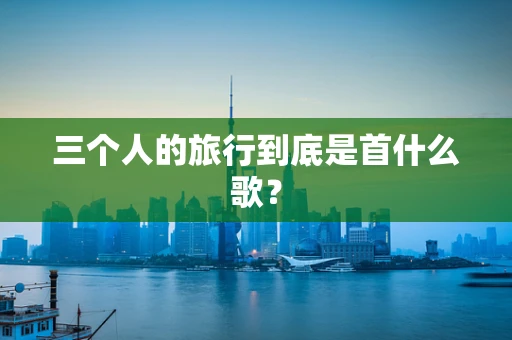 三个人的旅行到底是首什么歌？