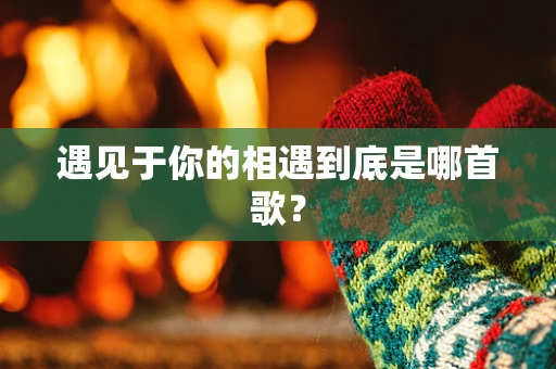 遇见于你的相遇到底是哪首歌？