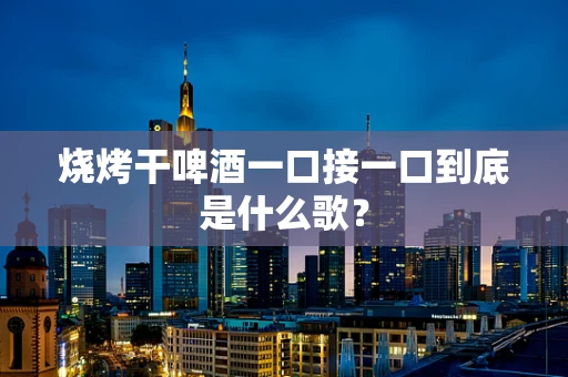 烧烤干啤酒一口接一口到底是什么歌？