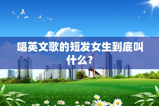 唱英文歌的短发女生到底叫什么？