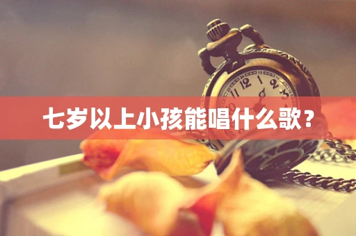 七岁以上小孩能唱什么歌？