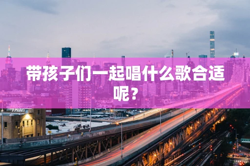 带孩子们一起唱什么歌合适呢？