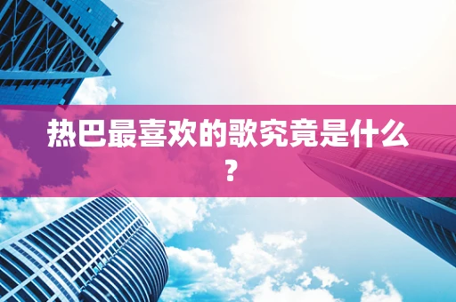 热巴最喜欢的歌究竟是什么？