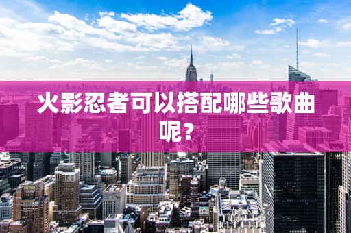 火影忍者可以搭配哪些歌曲呢？