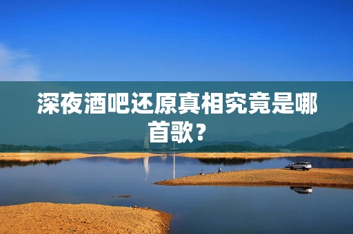 深夜酒吧还原真相究竟是哪首歌？