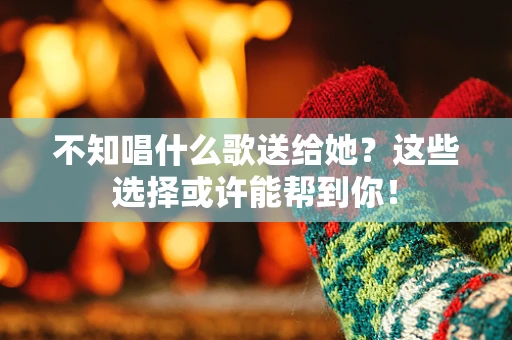 不知唱什么歌送给她？这些选择或许能帮到你！