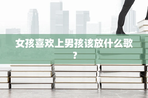女孩喜欢上男孩该放什么歌？