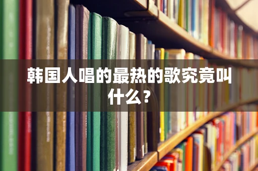 韩国人唱的最热的歌究竟叫什么？